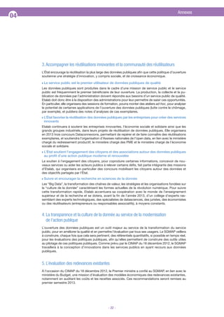 Annexes

04

3. Accompagner les réutilisations innovantes et la communauté des réutilisateurs
L’État encourage la réutilisation la plus large des données publiques afin que cette politique d’ouverture
soutienne une stratégie d’innovation, y compris sociale, et de croissance économique.
Q

Le service public est le premier utilisateur de données publiques de qualité

Les données publiques sont produites dans le cadre d’une mission de service public et le service
public est fréquemment le premier bénéficiaire de leur ouverture. La production, la collecte et la publication de données par l’administration doivent répondre aux besoins d’un service public de qualité.
Etalab doit donc être à la disposition des administrations pour leur permettre de saisir ces opportunités.
En particulier, elle organisera des sessions de formation, pourra monter des ateliers ad-hoc, pour analyser
le potentiel de certaines applications de l’ouverture des données publiques (lutte contre le chômage,
par exemple), et publiera des notes d’analyses de cas exemplaires.
Q

L’État favorise la réutilisation des données publiques par les entreprises pour créer des services
innovants

Etalab continuera à soutenir les entreprises innovantes, l’économie sociale et solidaire ainsi que les
grands groupes industriels, dans leurs projets de réutilisation de données publiques. Elle organisera
en 2013 trois concours Dataconnexions, permettant de repérer et de faire connaître des réutilisations
exemplaires, et soutiendra l’organisation d’Assises nationales de l’open data, en lien avec le ministère
chargé du redressement productif, le ministère chargé des PME et le ministère chargé de l’économie
sociale et solidaire.
Q

L’État soutient l’engagement des citoyens et des associations autour des données publiques
au profit d’une action publique moderne et renouvelée

Le soutien à l’engagement des citoyens, pour coproduire certaines informations, concevoir de nouveaux services ou aider les acteurs publics à relever certains défis, fait partie intégrante des missions
d’Etalab, qui organisera en particulier des concours mobilisant les citoyens autour des données et
des objectifs partagés par l’État.
Q

Suivre et encourager la recherche en sciences de la donnée

Les “Big Data”, la transformation des chaînes de valeur, les stratégies et les organisations fondées sur
la “culture de la donnée” caractérisent les formes actuelles de la révolution numérique. Pour suivre
cette transformation rapide, Etalab accentuera sa coopération avec le monde de l’enseignement
supérieur et de la recherche et se dotera, avant la fin de l’année 2013, d’un collège d’experts rassemblant des experts technologiques, des spécialistes de datasciences, des juristes, des économistes
ou des réutilisateurs (entrepreneurs ou responsables associatifs), à moyens constants.

4. La transparence et la culture de la donnée au service de la modernisation
de l’action publique
L’ouverture des données publiques est un outil majeur au service de la transformation du service
public, pour en améliorer la qualité et en permettre l’évaluation par tous ses usagers. Le SGMAP veillera
à construire, chaque fois que cela sera pertinent, des référentiels quantitatifs, si possible en temps réel,
pour les évaluations des politiques publiques, afin qu’elles permettent de construire des outils utiles
au pilotage de ces politiques publiques. Comme prévu par le CIMAP du 18 décembre 2012, le SGMAP
travaillera à la conception d’innovations dans les services publics en ayant recours aux données
publiques.

5. L’évaluation des redevances existantes
À l’occasion du CIMAP du 18 décembre 2012, le Premier ministre a confié au SGMAP, en lien avec le
ministère du Budget, une mission d’évaluation des modèles économiques des redevances existantes,
notamment en auditant les coûts et les recettes associés. Ces recommandations seront remises au
premier semestre 2013.

- 22 -

 