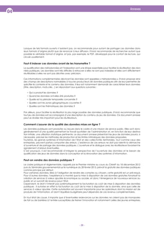 Annexes

04

Lorsque de tels formats ouverts n’existent pas, on recommande pour autant de partager ces données dans
recommande de rechercher autant que
leurs formats d’origine plutôt que de renoncer à leur diffusion.
possible le véritable format d’origine, et pas, par exemple, le PDF, développé pour le confort de lecture, qui
circule usuellement.

Faut-il indexer ces données avant de les transmettre ?
réutilisables si elles ne sont pas décrites avec précision.
Ces informations complémentaires décrivant les données sont appelées « métadonnées ».

propose ainsi

Qui a produit les données ?
Quand les données ont-elles été produites ?
Quelle est la période temporelle concernée ?
Quelles sont les zones géographiques couvertes ?
Quelles sont les thématiques des données ?
recommande que
Par ailleurs, pour faciliter la réutilisation la plus large possible des données publiques,
tout jeu de données soit accompagné d’une description du contenu du jeu de données. Ce document annexe
peut se révéler très important pour les réutilisateurs.

Comment s’assurer de la qualité des données mises en ligne ?
Les données publiques sont produites ou reçues dans le cadre d’une mission de service public. Elles sont donc
généralement d’une qualité permettant le travail quotidien de l’administration et, en fonction de leur destination initiale, une utilisation statistique pertinente. Le document annexe présentant les jeux de données pourra, si
nécessaire, préciser les méthodes de production et les limites intrinsèques des données proposées.
Toutefois, les grands systèmes d’information de l’Etat et des collectivités territoriales, tout comme ceux des
entreprises, peuvent parfois comporter des erreurs. L’existence de ces erreurs ne doit pas ralentir la démarche
d’ouverture et de partage des données publiques. L’ouverture et le dialogue avec les réutilisateurs favorisent le
signalement d’erreurs éventuelles.
C’est pourquoi, il est recommandé d’intégrer la perspective de l’ouverture des données et le besoin de

Peut-on vendre des données publiques ?
Le cadre juridique et règlementaire, rappelé par le Premier ministre au cours du CIMAP du 18 décembre 2012
puis du Séminaire gouvernemental sur le numérique du 28 février 2013, prévoit la gratuité des données publiques
comme principe par défaut.
Pour certaines données, liées à l’obligation de rendre des comptes au citoyen, cette gratuité est un pré-requis.
Pour d’autres données, l’expérience a montré que la mise à disposition de ces données gratuites favorisait la
création de services à valeur ajoutée économique ou sociale, et donc l’émergence de nouveaux services au
public et un surcroît de revenus pour l’Etat.
Cependant, le droit n’interdit pas systématiquement la facturation du coût de mise à disposition des données
services à valeur ajoutée. Cette autorisation est souvent importante pour les opérateurs dont la mission est de
produire de l’information, et dont l’équilibre budgétaire peut dépendre de ces revenus complémentaires.
En tout état de cause, il importe que d’éventuelles redevances sur les données ne créent pas de monopoles
de fait ou de barrières à l’entrée susceptibles de freiner l’innovation et notamment celles des jeunes entreprises.

- 29 -

 