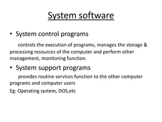 System software
• System control programs
controls the execution of programs, manages the storage &
processing resources of the computer and perform other
management, monitoring function.
• System support programs
provides routine services function to the other computer
programs and computer users
Eg: Operating system, DOS,etc
 