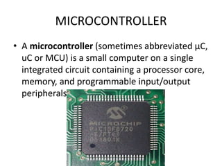 MICROCONTROLLER
• A microcontroller (sometimes abbreviated µC,
uC or MCU) is a small computer on a single
integrated circuit containing a processor core,
memory, and programmable input/output
peripherals.
 