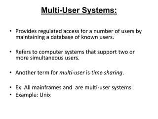 Multi-User Systems:
• Provides regulated access for a number of users by
maintaining a database of known users.
• Refers to computer systems that support two or
more simultaneous users.
• Another term for multi-user is time sharing.
• Ex: All mainframes and are multi-user systems.
• Example: Unix
 