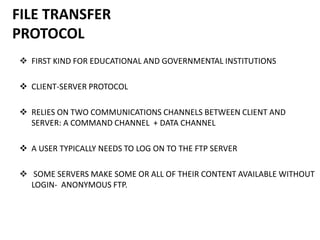 FILE TRANSFER
PROTOCOL
 FIRST KIND FOR EDUCATIONAL AND GOVERNMENTAL INSTITUTIONS
 CLIENT-SERVER PROTOCOL
 RELIES ON TWO COMMUNICATIONS CHANNELS BETWEEN CLIENT AND
SERVER: A COMMAND CHANNEL + DATA CHANNEL
 A USER TYPICALLY NEEDS TO LOG ON TO THE FTP SERVER
 SOME SERVERS MAKE SOME OR ALL OF THEIR CONTENT AVAILABLE WITHOUT
LOGIN- ANONYMOUS FTP.
 