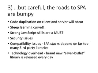 3) …but careful, the roads to SPA
are bumpy
• Code duplication on client and server will occur
• Steep learning curve!!!
• Strong JavaScript skills are a MUST
• Security issues
• Compatibility issues - SPA stacks depend on far too
many 3-rd party libraries
• Technology overhead - brand new “silver-bullet”
library is released every day
 