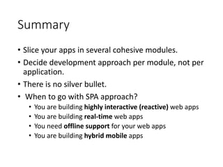 Summary
• Slice your apps in several cohesive modules.
• Decide development approach per module, not per
application.
• There is no silver bullet.
• When to go with SPA approach?
• You are building highly interactive (reactive) web apps
• You are building real-time web apps
• You need offline support for your web apps
• You are building hybrid mobile apps
 