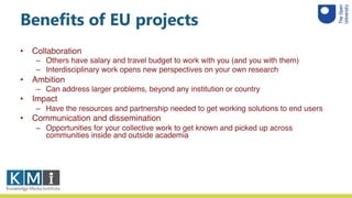 Benefits of EU projects
• Collaboration
– Others have salary and travel budget to work with you (and you with them)
– Interdisciplinary work opens new perspectives on your own research
• Ambition
– Can address larger problems, beyond any institution or country
• Impact
– Have the resources and partnership needed to get working solutions to end users
• Communication and dissemination
– Opportunities for your collective work to get known and picked up across
communities inside and outside academia
 