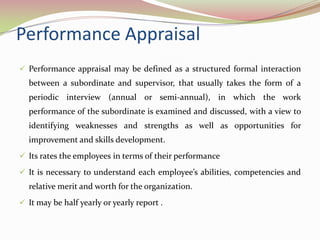 Performance Appraisal
 Performance appraisal may be defined as a structured formal interaction
  between a subordinate and supervisor, that usually takes the form of a
  periodic interview (annual or semi-annual), in which the work
  performance of the subordinate is examined and discussed, with a view to
  identifying weaknesses and strengths as well as opportunities for
  improvement and skills development.
 Its rates the employees in terms of their performance

 It is necessary to understand each employee’s abilities, competencies and
  relative merit and worth for the organization.
 It may be half yearly or yearly report .
 