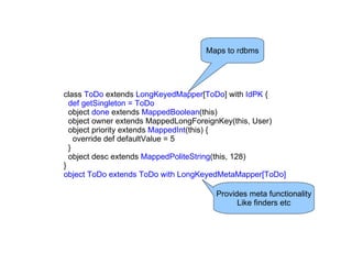 Maps to rdbms




class ToDo extends LongKeyedMapper[ToDo] with IdPK {
  def getSingleton = ToDo
  object done extends MappedBoolean(this)
  object owner extends MappedLongForeignKey(this, User)
  object priority extends MappedInt(this) {
    override def defaultValue = 5
  }
  object desc extends MappedPoliteString(this, 128)
}
object ToDo extends ToDo with LongKeyedMetaMapper[ToDo]

                                     Provides meta functionality
                                           Like finders etc
 