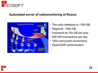 Automated server of radiomonitoring of Russia 
• The main database is ~700 GB 
• Regional - 100x GB 
• Increased by 10x GB per year 
• 600 000 transactions per day 
• 100x concurrent connections 
• OpenLDAP authentication 
23 
 