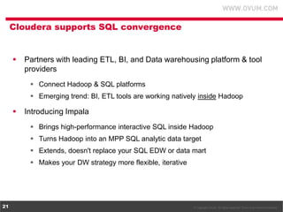 © Copyright Ovum. All rights reserved. Ovum is an Informa business.21
Cloudera supports SQL convergence
 Partners with leading ETL, BI, and Data warehousing platform & tool
providers
 Connect Hadoop & SQL platforms
 Emerging trend: BI, ETL tools are working natively inside Hadoop
 Introducing Impala
 Brings high-performance interactive SQL inside Hadoop
 Turns Hadoop into an MPP SQL analytic data target
 Extends, doesn't replace your SQL EDW or data mart
 Makes your DW strategy more flexible, iterative
 