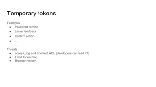 Temporary tokens
Examples
● Password remind
● Leave feedback
● Confirm action
● ...
Threats
● access_log and incorrect ACL (developers can read it?)
● Email forwarding
● Browser history
 