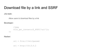 Jira task:
Allow users to download files by a link
Developer:
<?php
file_get_contents($_POST['url']);
?>
Hacker:
url = file:///etc/passwd
url = http://10.0.0.2
Download file by a link and SSRF
 