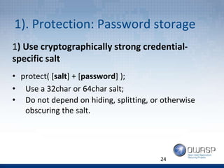 1). Protection: Password storage
24
1) Use cryptographically strong credential-
specific salt
• protect( [salt] + [password] );
• Use a 32char or 64char salt;
• Do not depend on hiding, splitting, or otherwise
obscuring the salt.
 