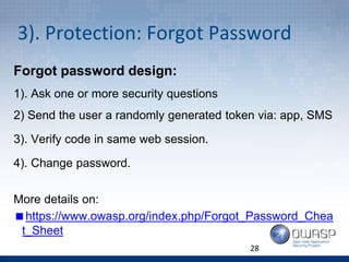 3). Protection: Forgot Password
Forgot password design:
1). Ask one or more security questions
2) Send the user a randomly generated token via: app, SMS
3). Verify code in same web session.
4). Change password.
More details on:
https://www.owasp.org/index.php/Forgot_Password_Chea
t_Sheet
28
 