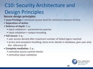 C10: Security Architecture and
Design Principles
Secure design principles:
• Least Privilege = minimum access level for minimum amount of time
• Separation of duties
• Defence of depth. E.q.:
• input validation + parameterize queries
• input validation + output encoding
• Fail secure. E.q.:
• user access denied after maximum number of failed logins reached
• errors and exception handling; store error details in database, give user only
the reference ID
• Complete mediation. E.q.:
• centralise access control checks
• centralise input validation
48
 