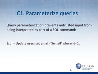 C1. Parameterize queries
6
Query parameterization prevents untrusted input from
being interpreted as part of a SQL command:
$sql = Update users set email=‘$email’ where id=1;
 