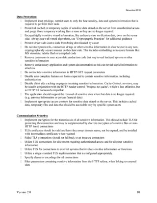 November 2010


Data Protection:
   Implement least privilege, restrict users to only the functionality, data and system information that is
      required to perform their tasks
   Protect all cached or temporary copies of sensitive data stored on the server from unauthorized access
      and purge those temporary working files a soon as they are no longer required.
   Encrypt highly sensitive stored information, like authentication verification data, even on the server
      side. Always use well vetted algorithms, see "Cryptographic Practices" for additional guidance
   Protect server-side source-code from being downloaded by a user
   Do not store passwords, connection strings or other sensitive information in clear text or in any non-
      cryptographically secure manner on the client side. This includes embedding in insecure formats like:
      MS viewstate, Adobe flash or compiled code
   Remove comments in user accessible production code that may reveal backend system or other
      sensitive information
   Remove unnecessary application and system documentation as this can reveal useful information to
      attackers
   Do not include sensitive information in HTTP GET request parameters
   Disable auto complete features on forms expected to contain sensitive information, including
      authentication
   Disable client side caching on pages containing sensitive information. Cache-Control: no-store, may
      be used in conjunction with the HTTP header control "Pragma: no-cache", which is less effective, but
      is HTTP/1.0 backward compatible
   The application should support the removal of sensitive data when that data is no longer required.
      (e.g. personal information or certain financial data)
   Implement appropriate access controls for sensitive data stored on the server. This includes cached
      data, temporary files and data that should be accessible only by specific system users


Communication Security:
   Implement encryption for the transmission of all sensitive information. This should include TLS for
    protecting the connection and may be supplemented by discrete encryption of sensitive files or non-
    HTTP based connections
   TLS certificates should be valid and have the correct domain name, not be expired, and be installed
    with intermediate certificates when required
   Failed TLS connections should not fall back to an insecure connection
   Utilize TLS connections for all content requiring authenticated access and for all other sensitive
    information
   Utilize TLS for connections to external systems that involve sensitive information or functions
   Utilize a single standard TLS implementation that is configured appropriately
   Specify character encodings for all connections
   Filter parameters containing sensitive information from the HTTP referer, when linking to external
    sites




Version 2.0                                                                                              10
 