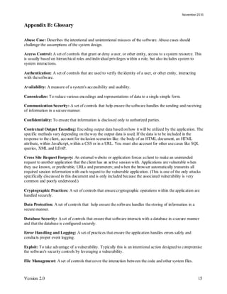 November 2010


Appendix B: Glossary

Abuse Case: Describes the intentional and unintentional misuses of the software. Abuse cases should
challenge the assumptions of the system design.

Access Control: A set of controls that grant or deny a user, or other entity, access to a system resource. This
is usually based on hierarchical roles and individual privileges within a role, but also includes system to
system interactions.

Authentication: A set of controls that are used to verify the identity of a user, or other entity, interacting
with the software.

Availability: A measure of a system's accessibility and usability.

Canonicalize: To reduce various encodings and representations of data to a single simple form.

Communication Security: A set of controls that help ensure the software handles the sending and receiving
of information in a secure manner.

Confidentiality: To ensure that information is disclosed only to authorized parties.

Contextual Output Encoding: Encoding output data based on how it will be utilized by the application. The
specific methods vary depending on the way the output data is used. If the data is to be included in the
response to the client, account for inclusion scenarios like: the body of an HTML document, an HTML
attribute, within JavaScript, within a CSS or in a URL. You must also account for other use cases like SQL
queries, XML and LDAP.

Cross Site Request Forgery: An external website or application forces a client to make an unintended
request to another application that the client has an active session with. Applications are vulnerable when
they use known, or predictable, URLs and parameters; and when the browser automatically transmits all
required session information with each request to the vulnerable application. (This is one of the only attacks
specifically discussed in this document and is only included because the associated vulnerability is very
common and poorly understood.)

Cryptographic Practices: A set of controls that ensure cryptographic operations within the applic ation are
handled securely.

Data Protection: A set of controls that help ensure the software handles the storing of information in a
secure manner.

Database Security: A set of controls that ensure that software interacts with a database in a secure manner
and that the database is configured securely.

Error Handling and Logging: A set of practices that ensure the application handles errors safely and
conducts proper event logging.

Exploit: To take advantage of a vulnerability. Typically this is an intentional action designed to compromise
the software's security controls by leveraging a vulnerability.

File Management: A set of controls that cover the interaction between the code and other system files.



Version 2.0                                                                                                      15
 
