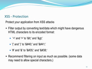 XSS - Protection
Protect your application from XSS attacks
 Filter output by converting text/data which might have dangerous
HTML characters to its encoded format:
 '<' and '>' to '&lt;' and '&gt;’
 '(' and ')' to '&#40;' and '&#41;’
 '#' and '&' to '&#35;' and '&#38;‘
 Recommend filtering on input as much as possible. (some data
may need to allow special characters.)
16
 