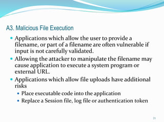 A3. Malicious File Execution
 Applications which allow the user to provide a
filename, or part of a filename are often vulnerable if
input is not carefully validated.
 Allowing the attacker to manipulate the filename may
cause application to execute a system program or
external URL.
 Applications which allow file uploads have additional
risks
 Place executable code into the application
 Replace a Session file, log file or authentication token
21
 