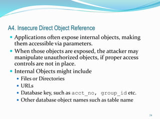 A4. Insecure Direct Object Reference
 Applications often expose internal objects, making
them accessible via parameters.
 When those objects are exposed, the attacker may
manipulate unauthorized objects, if proper access
controls are not in place.
 Internal Objects might include
 Files or Directories
 URLs
 Database key, such as acct_no, group_id etc.
 Other database object names such as table name
24
 