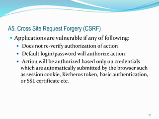 A5. Cross Site Request Forgery (CSRF)
 Applications are vulnerable if any of following:
 Does not re-verify authorization of action
 Default login/password will authorize action
 Action will be authorized based only on credentials
which are automatically submitted by the browser such
as session cookie, Kerberos token, basic authentication,
or SSL certificate etc.
27
 