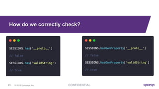 © 2019 Synopsys, Inc.24
How do we correctly check?
Use crypto.timingSafeEqual (a, b)
• https://nodejs.org/api/crypto.html#crypto_crypto_timingsafeequal_a_b
• It provides a safe comparison and prevents timing attacks
Object.hasOwnProperty or Map.has do not check base properties
• https://developer.mozilla.org/en-US/docs/Web/JavaScript/Reference/Global_Objects/Object/hasOwnProperty
• https://developer.mozilla.org/en-US/docs/Web/JavaScript/Reference/Global_Objects/Map/has
 