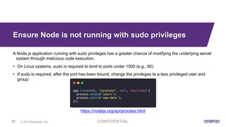 © 2019 Synopsys, Inc.39
Ensure Node is not running with sudo privileges
A Node.js application running with sudo privileges has a greater chance of modifying the underlying server
system through malicious code execution.
• On Linux systems, sudo is required to bind to ports under 1000 (e.g., 80)
• If sudo is required, after the port has been bound, change the privileges to a less privileged user and
group:
https://nodejs.org/api/process.html
 