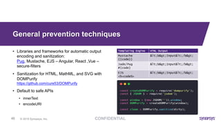 © 2019 Synopsys, Inc.46
General prevention techniques
• Libraries and frameworks for automatic output
encoding and sanitization:
Pug, Mustache, EJS – Angular, React ,Vue –
secure-filters
• Sanitization for HTML, MathML, and SVG with
DOMPurify
https://github.com/cure53/DOMPurify
• Default to safe APIs
• innerText
• encodeURI
 