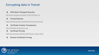 HSTS (Strict Transport Security)
http://www.youtube.com/watch?v=zEV3HOuM_Vw
Forward Secrecy
https://whispersystems.org/blog/asynchronous-security/
Certificate Creation Transparency
http://certificate-transparency.org
Certificate Pinning
https://www.owasp.org/index.php/Pinning_Cheat_Sheet
Browser Certificate Pruning
Encrypting data in Transit
 
