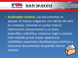 • Archivador vertical. Los documentos se
apoyan en bolsas colgantes uno detrás de otro
en carpetas. Consiste en juntar toda la
información concerniente a un tema
específico, individuo, empresa, lugar o asunto.
Este método prevé mayor apariencia,
visibilidad, exactitud y facilidad para archivar y
encontrar documentos ocupando menos
espacio.
 