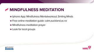 MINDFULNESS MEDITATION 
Iphone App: Mindfulness Mentalworkout; Smiling Minds 
Free online meditation guide: calm.auckland.ac.nz 
Mindfulness meditation prayer 
Look for local groups 
 