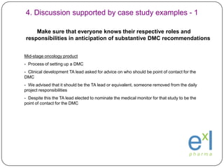 1. Identifying the need for DMCs/DSMBs - 32006 Guidance for Clinical Trial Sponsors: Establishment and Operation of Clinical Trial Data Monitoring Committees2. Determining Need for a DMCAll clinical trials require safety monitoring, but not all trials require monitoring by a formal committee that may be external to the trial organizers, sponsors and investigators.2.1 What is the Risk to Trial Participants?A fundamental reason to establish a DMC is to enhance the safety of trial participants in situations in which safety concerns may be unusually high, in order that regular interim analyses of the accumulating data are performed. We recommend that sponsors consider using a DMC when:The study endpoint is such that a highly favorable or unfavorable result, or even a finding of futility, at an interim analysis might ethically require termination of the study before its planned completion;