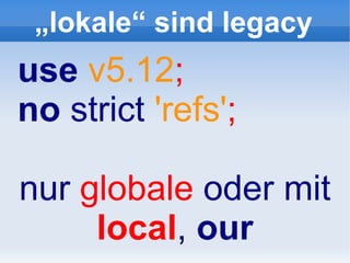„lokale“ sind legacy
use v5.12;
no strict 'refs';

nur globale oder mit
     local, our
 