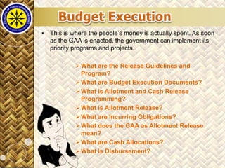 Click to edit Master title style
7/13/2013 28
• This is where the people’s money is actually spent. As soon
as the GAA is enacted, the government can implement its
priority programs and projects.
What are the Release Guidelines and
Program?
What are Budget Execution Documents?
What is Allotment and Cash Release
Programming?
What is Allotment Release?
What are Incurring Obligations?
What does the GAA as Allotment Release
mean?
What are Cash Allocations?
What is Disbursement?
 