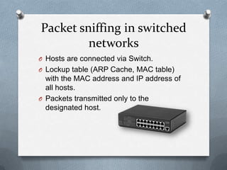 Packet sniffing in switched
         networks
O Hosts are connected via Switch.
O Lockup table (ARP Cache, MAC table)
  with the MAC address and IP address of
  all hosts.
O Packets transmitted only to the
  designated host.
 