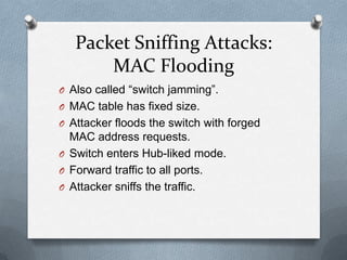 Packet Sniffing Attacks:
       MAC Flooding
O Also called “switch jamming”.
O MAC table has fixed size.
O Attacker floods the switch with forged
  MAC address requests.
O Switch enters Hub-liked mode.
O Forward traffic to all ports.
O Attacker sniffs the traffic.
 