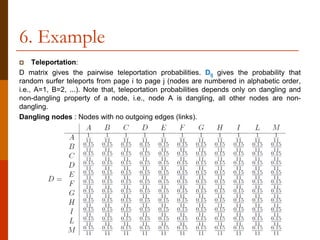 6. Example
 Teleportation:
D matrix gives the pairwise teleportation probabilities. Dij gives the probability that
random surfer teleports from page i to page j (nodes are numbered in alphabetic order,
i.e., A=1, B=2, ...). Note that, teleportation probabilities depends only on dangling and
non-dangling property of a node, i.e., node A is dangling, all other nodes are non-
dangling.
Dangling nodes : Nodes with no outgoing edges (links).
 