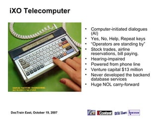 iXO Telecomputer Computer-initiated dialogues (AI) Yes, No, Help, Repeat keys “ Operators are standing by” Stock trades, airline reservations, bill paying. Hearing-impaired Powered from phone line Venture capital $13 million Never developed the backend database services Huge NOL carry-forward 