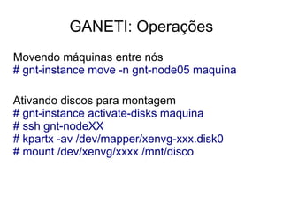 GANETI: Operações
Movendo máquinas entre nós
# gnt-instance move -n gnt-node05 maquina

Ativando discos para montagem
# gnt-instance activate-disks maquina
# ssh gnt-nodeXX
# kpartx -av /dev/mapper/xenvg-xxx.disk0
# mount /dev/xenvg/xxxx /mnt/disco
 
