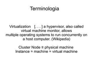 Terminologia


 Virtualization [. . . ] a hypervisor, also called
          virtual machine monitor, allows
multiple operating systems to run concurrently on
           a host computer. (Wikipedia)

        Cluster Node ≡ physical machine
      Instance ≃ machine ≃ virtual machine
 