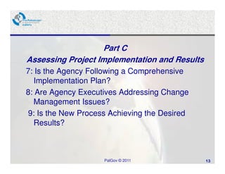 Part C
Assessing Project Implementation and Results
7: Is the Agency Following a Comprehensive
  Implementation Plan?
8: Are Agency Executives Addressing Change
  Management Issues?
9: Is the New Process Achieving the Desired
  Results?



                    PalGov © 2011              13
 