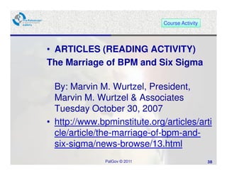 Course Activity




• ARTICLES (READING ACTIVITY)
The Marriage of BPM and Six Sigma

  By: Marvin M. Wurtzel, President,
  Marvin M. Wurtzel & Associates
  Tuesday October 30, 2007
• http://www.bpminstitute.org/articles/arti
  cle/article/the-marriage-of-bpm-and-
  six-sigma/news-browse/13.html
               PalGov © 2011                     38
 