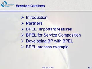 Session Outlines


     Introduction
     Partners
     BPEL: Important features
     BPEL for Service Composition
     Developing BP with BPEL
     BPEL process example



              PalGov © 2011          12
 