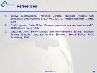 References

1.   Sanjiva Weerawarana, Francisco Curbera, “Business Process with
     BPEL4WS: Understanding BPEL4WS”, IBM TJ Watson Research Center,
     2002
2.   Frank Leymann, Dieter Roller, “Business processes in a web services world”,
     IBM Software Group, 2002
3.   Matjaz B. Juric, Benny Mathew and Poornachandra Sarang, Business
     Process Execution Language for Web Services , Second Edition, Packt
     Publishing , 2006.




                                   PalGov © 2011                               48
 