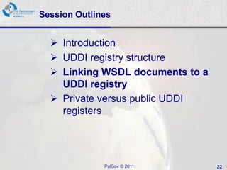 Session Outlines


   Introduction
   UDDI registry structure
   Linking WSDL documents to a
    UDDI registry
   Private versus public UDDI
    registers




              PalGov © 2011       22
 
