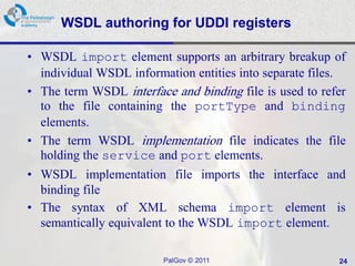 WSDL authoring for UDDI registers

• WSDL import element supports an arbitrary breakup of
  individual WSDL information entities into separate files.
• The term WSDL interface and binding file is used to refer
  to the file containing the portType and binding
  elements.
• The term WSDL implementation file indicates the file
  holding the service and port elements.
• WSDL implementation file imports the interface and
  binding file
• The syntax of XML schema import element is
  semantically equivalent to the WSDL import element.

                         PalGov © 2011                   24
 