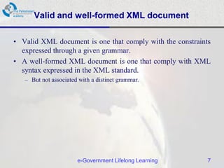 Valid and well-formed XML document

• Valid XML document is one that comply with the constraints
  expressed through a given grammar.
• A well-formed XML document is one that comply with XML
  syntax expressed in the XML standard.
   – But not associated with a distinct grammar.




                       e-Government Lifelong Learning      7
 