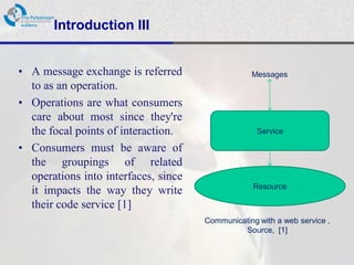 Introduction III


• A message exchange is referred                  Messages
  to as an operation.
• Operations are what consumers
  care about most since they're
  the focal points of interaction.                  Service

• Consumers must be aware of
  the groupings of related
  operations into interfaces, since
                                                   Resource
  it impacts the way they write
  their code service [1]
                                      Communicating with a web service ,
                                               Source, [1]
 