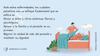 Ante estas enfermedades, los cuidados
paliativos son un enfoque fundamental que se
enfoca en:
Aliviar el dolor y otros síntomas: físicos y
psicológicos.
Apoyar a la familia y al paciente: en su
proceso.
Mejorar la calidad de vida: del paciente y
mantener su dignidad.
@
R
E
A
L
L
Y
G
R
E
A
T
S
I
T
E
B O R C H E L L E C L I N I C
 
