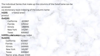 The individual Series that make up the columns of the DataFrame can be
accessed
via dictionary-style indexing of the column name:
In[19]: v=data['area']
print(v)
Out[19]:
California 423967
Florida 170312
Illinois 149995
New York 141297
Texas 695662
Name: area, dtype: int64
In[20]: data.area
Out[20]:
California 423967
Florida 170312
Illinois 149995
New York 141297
Texas 695662
Name: area, dtype: int64
 